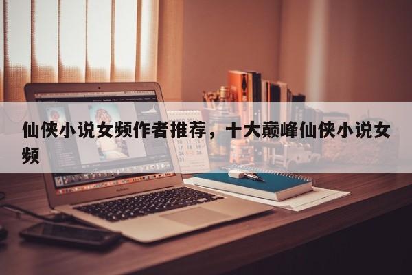 仙侠小说女频作者推荐，十大巅峰仙侠小说女频