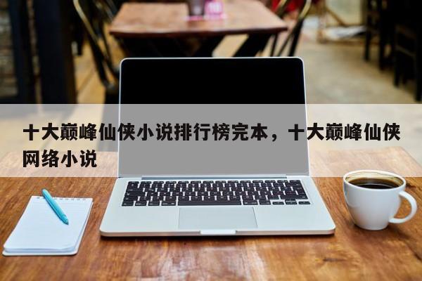 十大巅峰仙侠小说排行榜完本，十大巅峰仙侠网络小说