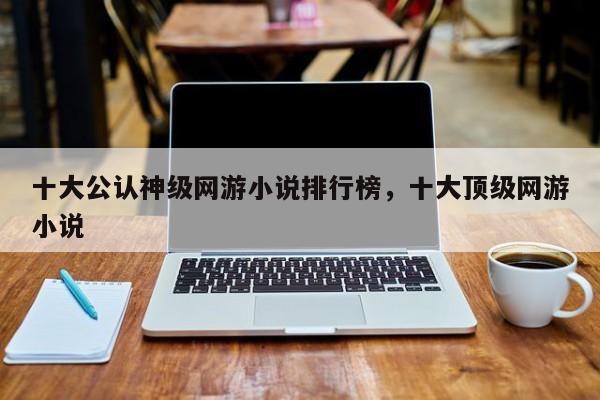 十大公认神级网游小说排行榜，十大顶级网游小说