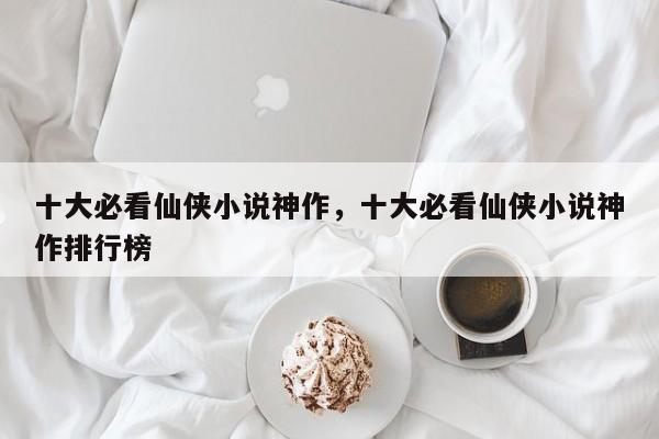 十大必看仙侠小说神作，十大必看仙侠小说神作排行榜