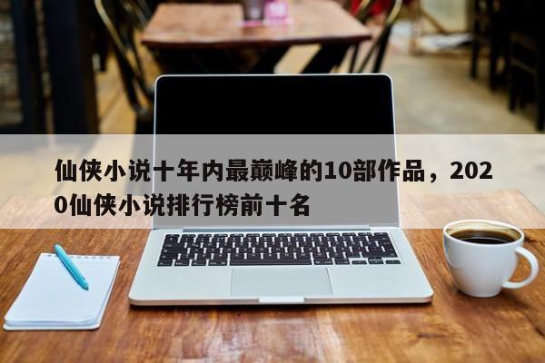仙侠小说十年内最巅峰的10部作品，2020仙侠小说排行榜前十名