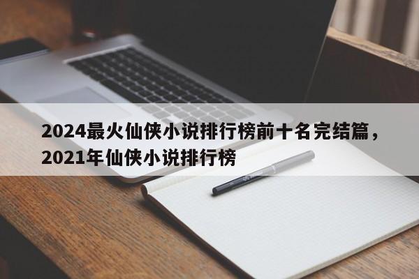 2024最火仙侠小说排行榜前十名完结篇，2021年仙侠小说排行榜